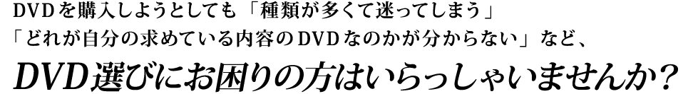 DVDを購入しようとしても「種類が多くて迷ってしまう」「どれが自分の求めている内容のDVDなのかが分からない」など、DVD選びにお困りの方はいらっしゃいませんか？