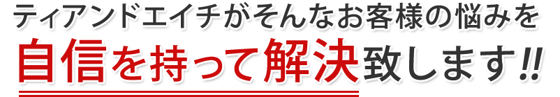 ティアンドエイチがそんなお客様の悩みを自信を持って解決致します!!