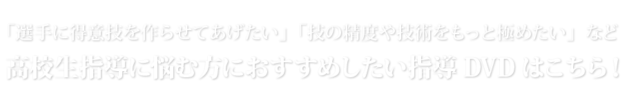 「選手に得意技を作らせてあげたい」「技の精度や技術をもっと極めたい」など高校生指導に悩む方におすすめしたい指導DVDはこちら！