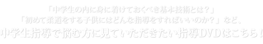 「中学生の内に身に着けておくべき基本技術とは？」「初めて柔道をする子供にはどんな指導をすればいいのか？」など、中学生指導で悩む方に見ていただきたい指導DVDはこちら！