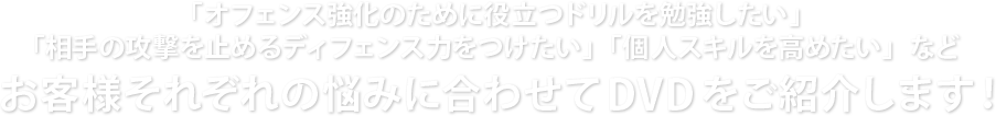 「オフェンス強化のために役立つドリルを勉強したい」「相手の攻撃を止めるディフェンス力をつけたい」「個人スキルを高めたい」などお客様それぞれの悩みに合わせてDVDをご紹介します！