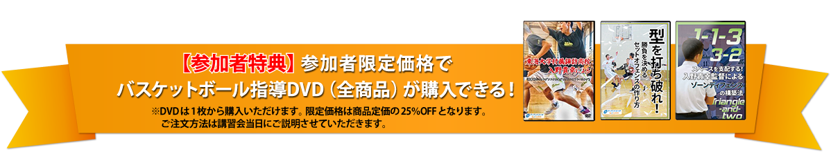 【参加者特典】参加者限定価格で
バスケットボール指導DVD（全商品）が購入できる！※DVDは1枚から購入いただけます。限定価格は商品定価の25％OFFとなります。ご注文方法は講習会当日にご説明させていただきます。